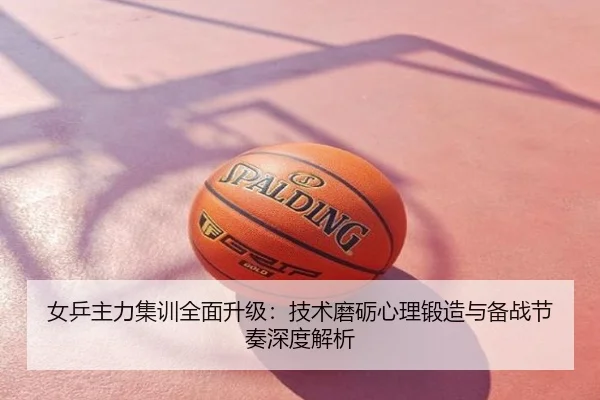 女乒主力集训全面升级：技术磨砺心理锻造与备战节奏深度解析