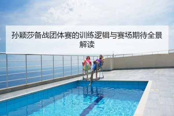 孙颖莎备战团体赛的训练逻辑与赛场期待全景解读