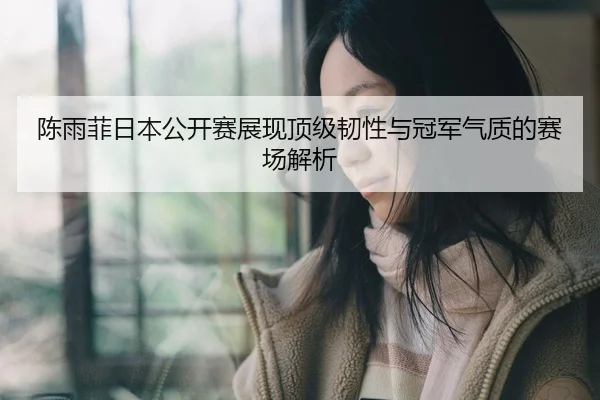 陈雨菲日本公开赛展现顶级韧性与冠军气质的赛场解析