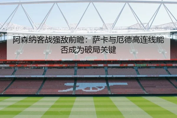 阿森纳客战强敌前瞻：萨卡与厄德高连线能否成为破局关键
