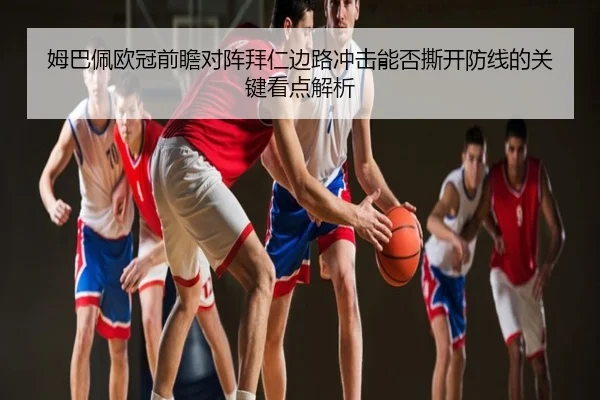 姆巴佩欧冠前瞻对阵拜仁边路冲击能否撕开防线的关键看点解析