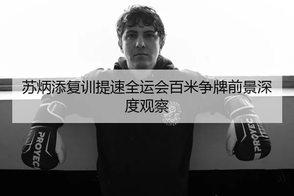 苏炳添复训提速全运会百米争牌前景深度观察